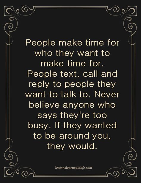 "people make time for who they want to make time for.  people text, call and reply to people they want to talk to.  never believe anyone who says they're too busy.  if they wanted to be around you, they would" Priorities Quotes, Lessons Learned In Life, Real Friends, People Quotes, A Quote, Lessons Learned, True Words, Timeline Photos, Make Time