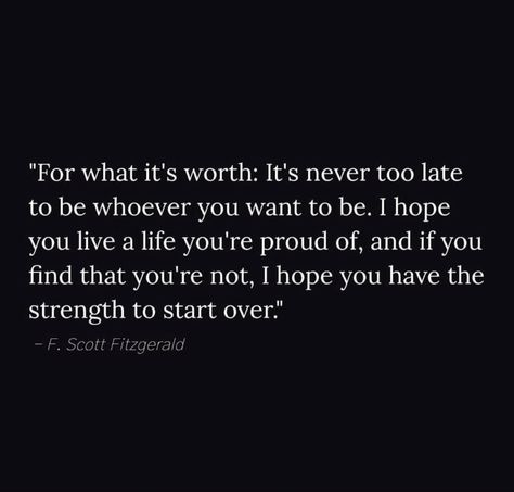 "For what it's worth: It's never too late to be whoever you want to be. I hope you live a life you're proud of, and if you find that you're not, I hope you have the strength to start over." It’s Never Too Late To Start Over, Whining Quote, Likeable Quotes, For What It's Worth, I Hope You Know, Care Quotes, Never Too Late, Words Worth, Great Words