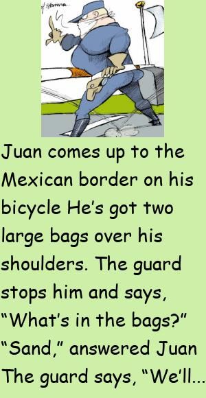 Juan comes up to the Mexican border on his bicycleHe’s got two large bags over his shoulders.The guard stops him and says, “What’s in the bags?” #funny, #joke, #humor Mexican Jokes, Japanese Doctor, Latest Jokes, Daily Jokes, Mexican Humor, Clean Jokes, Joke Of The Day, Jokes For Kids, Good Jokes