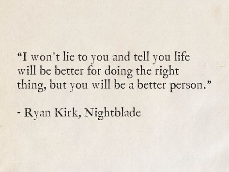 I won't lie to you and tell you life will be better for doing the right thing, but you will be a better person. - Ryan Kirk, Nightblade (Nightblade series) #fantasy #books #quotes #RyanKirk #wisdom #truth Author Quotes Deep, Better Person Quotes, Unlearning Quotes, Things To Unlearn, Doing The Right Thing, Character Inspiration Quotes, Be Better Quotes, Do The Right Thing, Quotes From Books