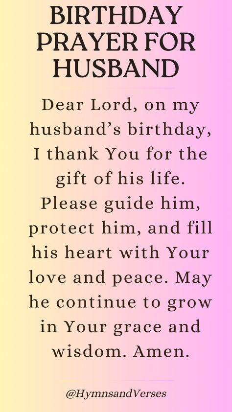 Lift up a special birthday prayer for your husband, asking for God’s guidance and love.	Dear Lord, on my husband’s birthday, I thank You for the gift of his life. Please guide him, protect him, and fill his heart with Your love and peace. May he continue to grow in Your grace and wisdom. Amen. Birthday Blessing For Husband, Birthday Prayers For My Husband, Prayers For My Husband Health, Verse For Husband Birthday Card, 31 Prayers For My Future Husband, Protection Prayer For My Husband, Birthday Prayer For Husband, Happy Birthday Dear Husband, Prayer For Your Husband