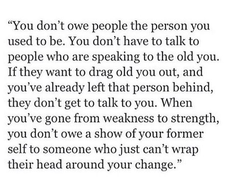 You don't owe people the person you used to be. You don't have to talk to people who are speaking to the old you. If they want to drag old you out, and you've already left that person behind, they don't get to talk to you. When you've gone from weakness to strength, you don't owe a show of your former self to someone who can't wrap their head around your change. Talk To People, You've Changed, Trials And Tribulations, People Quotes, Say Something, Sarcastic Quotes, Talking To You, Beautiful Quotes, Wise Words