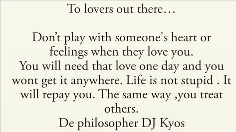 To lovers out there…  Don’t play with someone's heart or feelings when they love you. You will need that love one day and you wont get it anywhere. Life is not stupid . It will repay you. The same way ,you treat others. De philosopher DJ Kyos   #RelationshipGoals  #lovequotes #love  #inspirationalquotes #motivationalquotes #Quotestoliveby #marriegequotes #marriege #dating #couple #couplegoals #quotes #Quoteoftheday #relationshipquotes #relationshipgoals #relationship #relationships #truelove  #m Playing With Someones Heart Quotes, Leo Zodiac Quotes, Allah Love, Heart Quotes, Zodiac Quotes, Live Love, Love People, Deep Thought Quotes, Thoughts Quotes