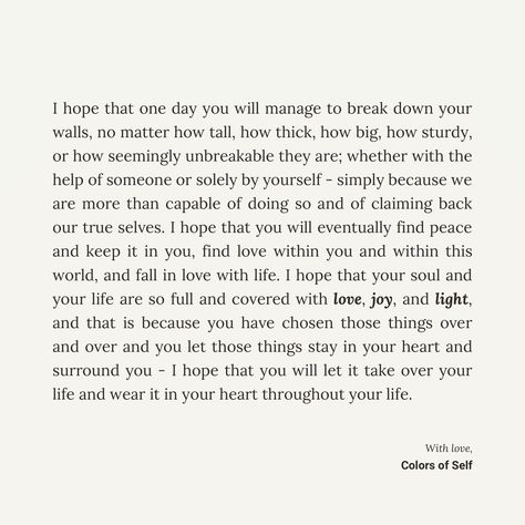 I hope that one day you will manage to break down your walls and find peace. I hope that you will find love, joy, and light, and let it take over your life completely that your heart is covered in it. I hope that you will find love, choose it over and over again, keep it in your heart, and wear it throughout your life. ❤ I Will Choose You Over And Over Again, Find Love, Find Peace, Finding Peace, Wear It, Falling In Love, One Day, The Help, I Hope