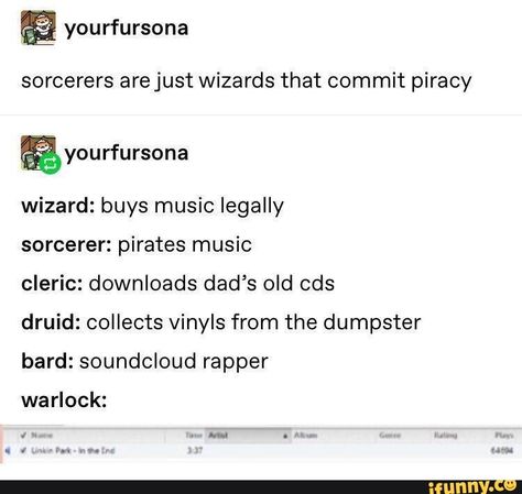 sorcerers arejust Wizards that commit piracy wizard: buys music legally sorcerer: pirates music cleric: downloads dad’s old cds druid: collects vinyls from the dumpster bard: soundcloud rapper warlock: – popular memes on the site iFunny.co #tumblr #internet #dungeonsanddragons #tumblr #tumblrpost #sorcerers #arejust #wizards #commit #piracy #buys #music #legally #pirates #downloads #dads #old #cds #collects #vinyls #dumpster #soundcloud #pic D&d Sorcerer, Sorcerer Dnd, Dnd Sorcerer, Dnd Cleric, D D Funny, Pirate Books, Dnd Memes, Old Cds, Rp Ideas