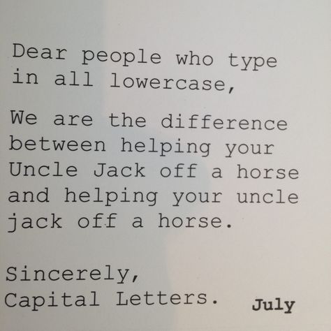 Dear people who type in all lowercase,   We are the difference between "helping your Uncle Jack off a horse" and "helping your uncle jack off a horse."  Sincerely, Capital Letters. Uncle Jack, Grammar Humor, Humor Memes, Twisted Humor, Laughing So Hard, Sarcastic Humor, Sarcastic Quotes, Funny Signs, Bones Funny