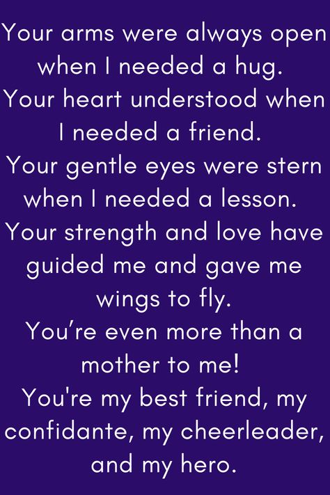 Mother Quote that says:

Your arms were always open when I needed a hug.
Your heart understood when I needed a friend.
Your gentle eyes were stern when I needed a lesson.
Your strength and love have guided me and gave me wings to fly.
You’re even more than a mother to me!
You're my best friend, my confidante, my cheerleader, and my hero." You Are An Amazing Mum Quote, Mother Daughter Quotes For Mom I Love You, Like A Mother To Me Quotes, Mum Appreciation Quotes, No One Loves You Like Your Mother, Best Mother Quotes From Daughter, Love Your Mother Quotes, Mother Figure Quotes, To My Mother Quotes