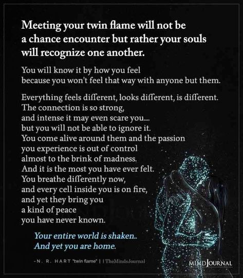 Meeting your twin flame will not be a chance encounter but rather your souls will recognize one another. You will know it by how you feel because you won’t feel that way with anyone but them. Everything feels different, looks different, is different. The connection is so strong, and intense it may even scare you…. but you will not be able to ignore it. You come alive around them and the passion you experience is out of control almost to the brink of madness. Twin Flames Lovers, Mate Quotes, Perfect Sayings, Twin Flames Signs, Twin Flame Love Quotes, Twin Flame Quotes, Connection Quotes, Twin Flame Art, Twin Flame Relationship