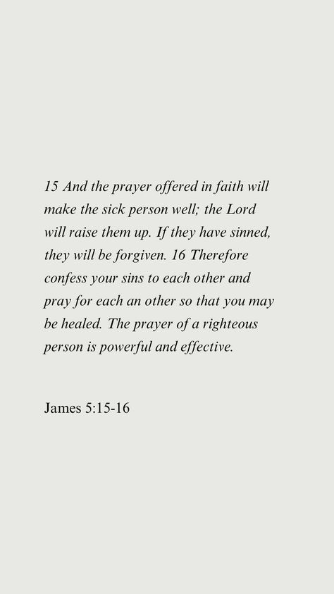 15 And the prayer offered in faith will make the sick person well; the Lord will raise them up. If they have sinned, they will be forgiven. 16 Therefore confess your sins to each other and pray for each an other so that you may be healed. The prayer of a righteous person is powerful and effective. James 5:15-16 Prayer For Sickness And Healing, Prayer For Sickness, Sick Quotes, Sick Person, Prayer For The Sick, Bible Quotes About Love, James 5, Quotes Prayer, The Prayer