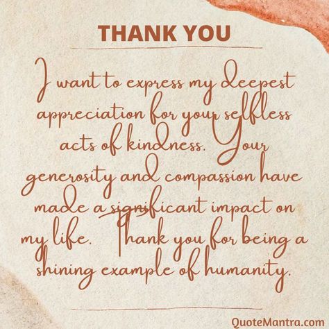 I want to express my deepest appreciation for your selfless acts of kindness. Your generosity and compassion have made a significant impact on my life. Thank you for being a shining example of humanity. Thank You Generosity Quotes, Thank You So Much For Your Kindness, Thank You For Your Generosity Quotes, Thank You For Kindness, Thank You For Your Generosity, Christian Thank You Cards Messages, Words Of Appreciation And Thanks, Words Of Thanks And Appreciation, Thank You For Your Kindness Quotes