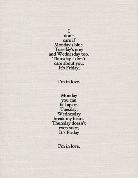 I don't care if Monday's blue. Tuesday's grey and Wednesday too. Thursday I don't care about you, it's Friday, I'm in love. Monday you can fall apart. Tuesday, Wednesday break my heart. Thursday doesn't even start, it's Friday I'm in love. Friday Im In Love, Sing To Me, I'm With The Band, I'm In Love, A Poem, Music Love, My Heart Is Breaking, Lyric Quotes, Music Quotes