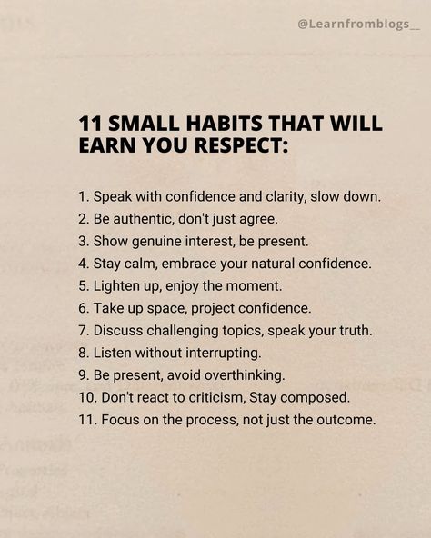 11 Small habits that will earn you respect: 1. Speak with confidence and clarity, slow down. 2. Be authentic, don't just agree. 3. Show genuine interest, be present. 4. Stay calm, embrace your natural confidence. 5. Lighten up, enjoy the moment. 6. Take up space, project confidence. 7. Discuss challenging topics, speak your truth. 8. Listen without interrupting. 9. Be present, avoid overthinking. 10. Don't react to criticism, Stay composed. 11. Focus on the process, not just the out... Don't Put Yourself Down Quotes, Working On Confidence, Being A Better Listener, How To Speak With Confidence, How To Be Confident At Work, Speak Like A Ceo, How To Be Calm And Composed, How To Be A Calm Person, How To Act Confident