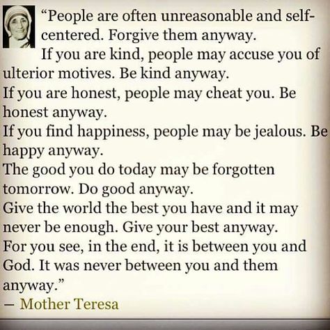 Be kind anyway. It's between you and God anyway. Mother Teresa. Be Kind Anyway, Anyway Mother Teresa, Mother Theresa Quotes, People Are Often Unreasonable, Mother Teresa Quotes, Self Centered, Mother Teresa, Quotes About Moving On, A Poem