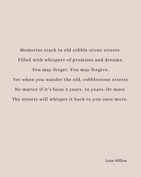 Memories stuck in old cobble-stone streets. Filled with whispers of promises and dreams. You may forget. You may forgive. Yet when you come visit the old cobble stone streets. No matter if it’s been 5 years. 10 years. Or more The streets will whisper it back to you once more. —— Inspired by the beautiful Riga OLd town at sunset. #writersofinstagram #riga #poetry Old Poetry, Cobble Stone, Stone Street, Riga, The Streets, Old Town, The Old, Poetry, Old Things
