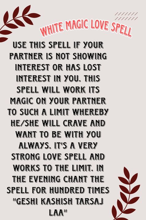 Use this spell if your partner is not showing interest or has lost interest in you. This spell will work its magic on your partner to such a limit whereby he/she will crave and want to be with you always. It's a very strong love spell and works to the limit. In the evening chant the spell for hundred times "GESHI KASHISH TARSAJ LAA" Spells For Couples, Spells For Love To Return, Spell To Make Him Want Only You Chant, Effective Love Spells, Strong Love Spells, Love Chants Spell, Think Of Me Spell Chant, Love Spell Chants That Work, Love Spells That Work Immediately Chant