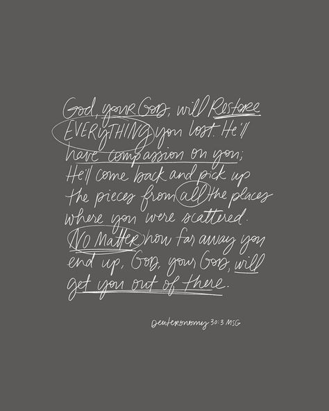 God, your God, will restore everything you lost; he'll have compassion on you; he'll come back and pick up the pieces from all the places where you were scattered. No matter how far away you end up, God, your God, will get you out of there. (Deuteronomy 30:3-4) Andrea Howey, God Will Restore, Deuteronomy 1, Deuteronomy 30, Bible Journal Notes, Bible Notes, You Are Loved, Inspirational Bible Verses, Gods Grace