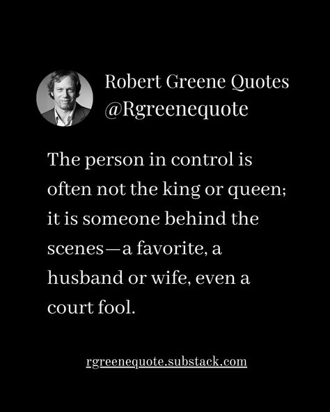 The person in control is often not the king or queen; it is someone behind the scenes—a favorite, a husband or wife, even a court fool. Not affiliated with Robert Greene, #Philosophy #discipline #Wisdom #séduction #Psychology #mindset #power #robertgreene #books #quotes #48lawsofpower #rgreenequote #seduction #personalgrowth #Love #Read #Reading #selfimprovement Robert Greene Quotes Seduction, Robert Greene Quotes, Illusions Art, Random Tips, Influence People, Power Quotes, 48 Laws Of Power, King Or Queen, Robert Greene