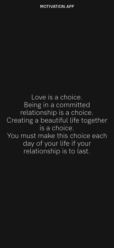 Love is a choice. Being in a committed relationship is a choice. Creating a beautiful life together is a choice. You must make this choice each day of your life if your relationship is to last. From the Motivation app: https://motivation.app Choices Relationship Quotes, Marriage Is A Choice Quotes, No Relationship Is Easy, Are You Committed Quotes, 2nd Choice Quotes Relationships, Committed Relationship Quotes, Quotes About Choices Relationships, Commitment Relationship Quotes, No Commitment Quotes Relationships