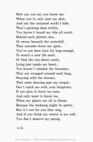 How can you say you know me, When you've only seen my skin, When my plants are all in bloom, Because the birdsong might be pretty, But it's not for you they sing, And if you think my winter is too cold, You don't deserve my spring. ~e.h E H Poems, Erin Hanson Poems, Eh Poems, Now Quotes, Erin Hanson, Quotes And Poems, Life Quotes Love, Poems Quotes, Poem Quotes
