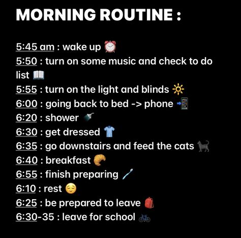 MORNING ROUTINE :

5:45 am : wake up ⏰
5:50 : turn on some music and check to do list 📖
5:55 : turn on the light and blinds 🔆
6:00 : going back to bed -> phone 📲
6:20 : shower 🚿
6:30 : get dressed 👕
6:35 : go downstairs and feed the cats 🐈‍⬛
6:40 : breakfast 🥐
6:55 : finish preparing 🪥
6:10 : rest 😌
6:25 : be prepared to leave 🎒
6:30-35 : leave for school 🚲 6 Am Morning Routine, Am Morning Routine, School Moodboard, Good Apps For Iphone, Middle School Essentials, Weekend Routine, Routine School, School Routine For Teens, Morning Routine School