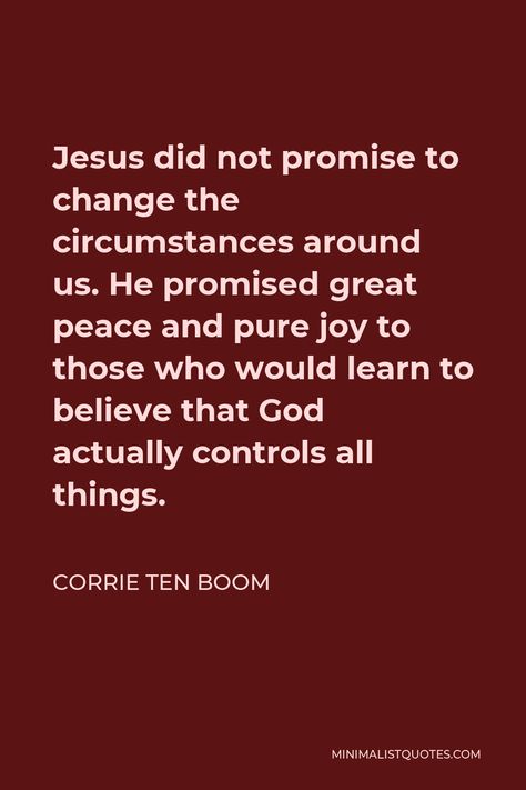 Corrie ten Boom Quote: Jesus did not promise to change the circumstances around us. He promised great peace and pure joy to those who would learn to believe that God actually controls all things. Corie Ten Boom Quotes, Corrie Ten Boom Quotes Wise Words, Boom Quotes, Corrie Ten Boom Quotes, Corrie Ten Boom, Christian Quotes Prayer, Interesting Quotes, Faith Inspiration, Pure Joy