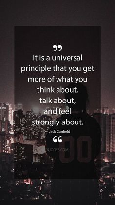 Quotes Sayings and Affirmations  Jack Canfield Quotes. It is a universal principle that you get more of what you think about talk about and feel strongly about. - Jack Canfield Quote. Evolve your mindset with inspirational motivational quotes. Pure encouragement. Motivation for yourse Jack Canfield Quotes, Universal Principles, Determination Quotes Inspiration, Winning Quotes, Determination Quotes, Jack Canfield, Inspirational Motivational Quotes, Life Hack Quotes, Success Principles