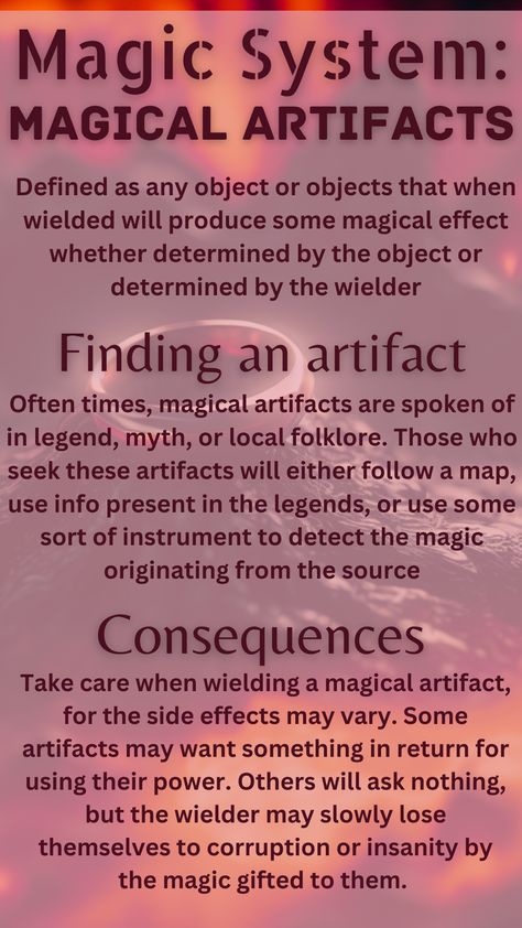 A magical artifact is defined as any object that when wielded will produce some magical effect whether determined by the object or by the wielder. To find an artifact, one must use hints from legends and folklore, maps, or instruments to detect sources of magic. The consequences of wielding magical artifacts are that often using their power comes with a price, and even if it says it doesn't, the wielder may slowly lose themselves to corruption and insanity. Elemental Magic System Ideas, Magic School Inspiration, World Building Magic Systems, Types Of Magic Systems, Magic System Questions, Magical Objects Ideas, Elemental Magic System, Power System Ideas, Magic Systems Writing