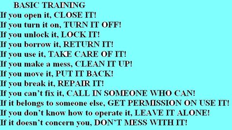 If you open it, CLOSE IT!  If you turn it on, TURN IT OFF!  If you unlock it, LOCK IT!  If you borrow it, RETURN IT!  If you use it, TAKE CARE OF IT!  If you make a mess, CLEAN IT UP!  If you move it, PUT IT BACK!  If you break it, REPAIR IT!  If you can’t fix it, CALL IN SOMEONE WHO CAN!  If it belongs to someone else, GET PERMISSION ON USE IT!  If you don’t know how to operate it, LEAVE IT ALONE!  If it doesn’t concern you, DON’T MESS WITH IT! If You Open It Close It Quote, How To Get Someone To Open Up To You, Turn It Off, Organizing Time, Homeschool Learning, Lock It, Nature Life, Men Hairstyles, Up Quotes