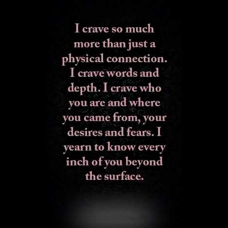 I crave so much  more than just a  physical connection.  I crave words and  depth. I crave who  you are and where  you came from, your  desires and fears. I yearn to know every  inch of you beyond the surface. Craving Physical Touch Quotes, I Crave So Much More Than A Physical Connection, Saying How You Feel Will Never Ruin A Real Connection, I Want A Deep Connection Quotes, Deep Connection With Someone, Crave You Quotes, Complicated Love Quotes, Physical Connection, My Everything Quotes