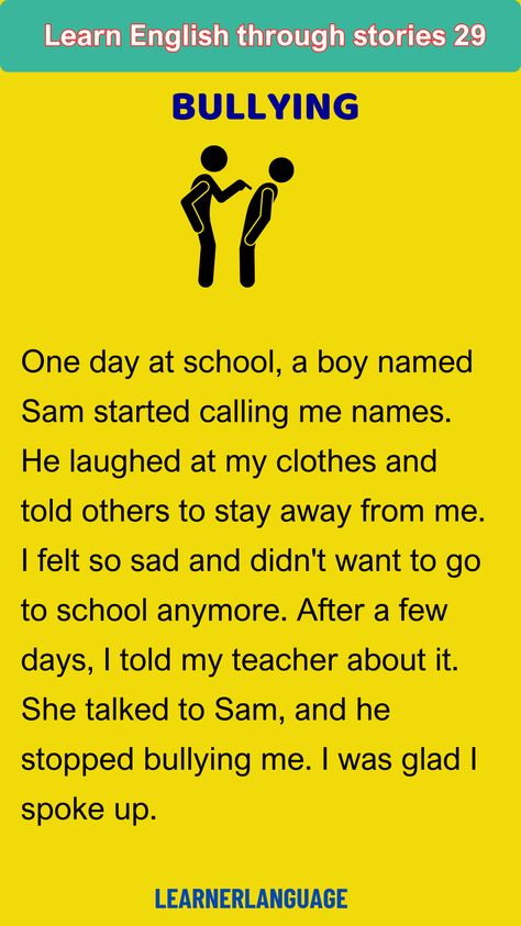 Bullying
One day at school, a boy named Sam started calling me names. He laughed at my clothes and told others to stay away from me. I felt so sad and didn't want to go to school anymore. After a few days, I told my teacher about it. She talked to Sam, and he stopped bullying me. I was glad I spoke up. Go To School, My Teacher, Boy Names, My Clothes, At School, First Day Of School, Learn English, A Boy, Tell Me