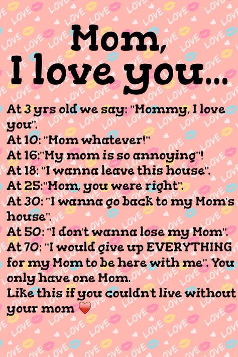 Mom, I love you... At 3 yrs old we say: "Mommy, I love you". At 10: "Mom whatever!" At 16:"My mom is so annoying"! At 18: "I wanna leave this house". At 25:"Mom, you were right". At 30: "I wanna go back to my Mom's house". At 50: "I don't wanna lose my Mom". At 70: "I would give up EVERYTHING for my Mom to be here with me". You only have one Mom. Like this if you couldn't live without your mom How To Make Your Mom Say Yes, Things To Send To Your Mom Sweet, Mom You Are My Everything, Nice Things To Do For Your Mom, Things To Tell Your Mom, I Told My Mom About You, Would I Be A Good Mom, Send This To Your Mom, Note To Mom From Daughter I Love You