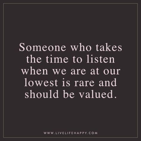 Deep Life Quote: Someone who takes the time to listen when we are at our lowest is rare and should be valued. Someone To Listen Quotes, Listener Quotes, Someone Who Listens Quotes, I Value You, People Who Listen Quotes, Thanks For Listening Quotes, At My Lowest Quotes, Listen Quotes, Listening And Understanding Quotes