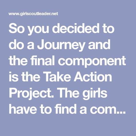 So you decided to do a Journey and the final component is the Take Action Project. The girls have to find a community need and create a way to solve the need on a consistent basis.  For example, a … Agent Of Change Take Action Project Ideas, Outdoor Journey Take Action Project, Tap Ideas, Girl Scout Juniors, Journey Girls, Agent Of Change, Action Plan, Girl Scout, Take Action