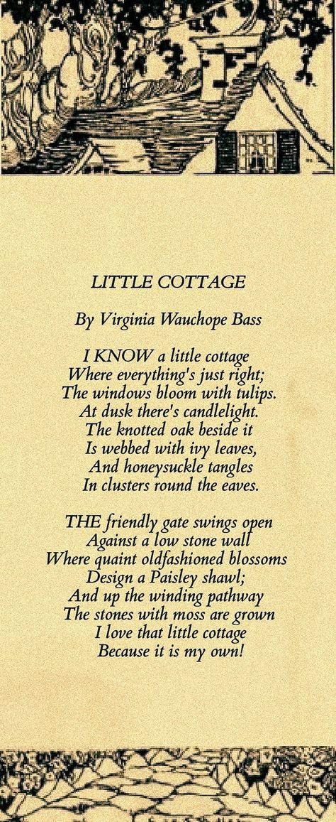 LITTLE COTTAGE By Virginia Wauchope Bass I know a little cottage Where everything's just right; The windows bloom with tulips. At dusk there's candlelight. The knotted oak beside it Is webbed with ivy leaves, And honeysuckle tangles In clusters round the eaves. The friendly gate swings open Against a low stone wall Where quaint oldfashioned blossoms Design a Paisley shawl; And up the winding pathway The stones with moss are grown I love that little cottage Because it is my own! Cottage Quotes, Low Stone Wall, Victorian Poetry, Meaningful Poems, Behind Blue Eyes, Paisley Shawl, Ivy Leaves, Poetry Inspiration, Little Cottage