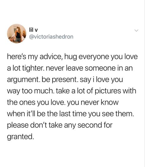 Here’s my advice, hug everyone you love  a lot tighter. Never leave someone in an  argument. Be present. Say I love you  way too much. Take a lot of pictures with  the ones you love. You never know  when it’ll be the last time you see them.  Please don’t take any second for  granted. Cherish Moments Quotes, Granted Quotes, I Hug You, Aquarius Truths, Moments Quotes, Say That Again, Yoga Quotes, Love Yourself Quotes, Wonderful Words