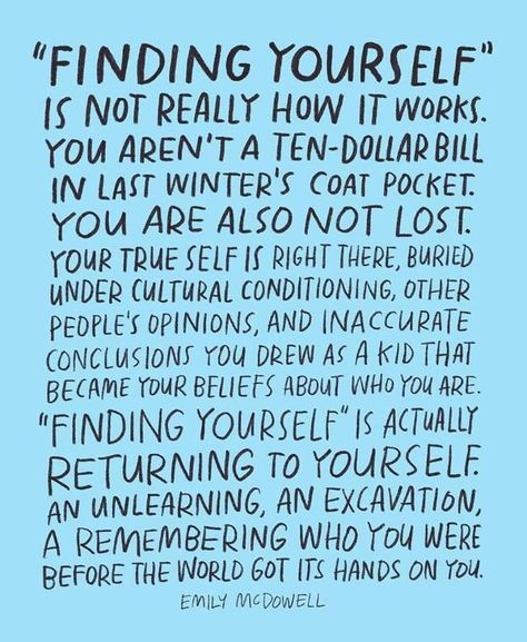 Finding Yourself is not really how it works. You aren't a ten-dollar bill in last winter's coat pocket. You are also not lost. Your true self is right there, buried under cultural conditioning, other people's opinions, and inaccurate conclusions you drew as a kid that became your beliefs about who you are. Finding Yourself is actually returning to yourself, and unlearning, an excavation, a remembering who you were before the world got its hands on you. -Emily McDowell Finding Yourself Quotes, Handwritten Text, Life Quotes Love, Note To Self, Be Yourself Quotes, The Words, Great Quotes, Beautiful Words, Wise Words