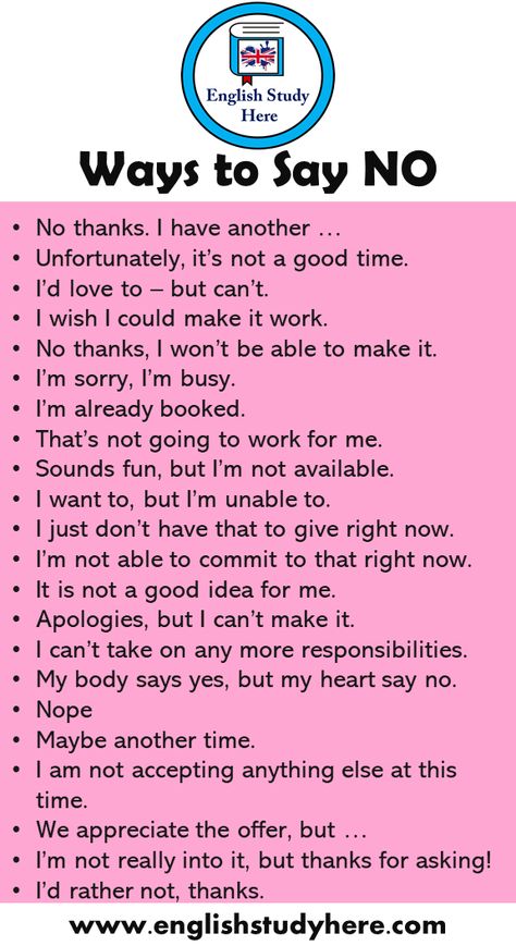 +20 Ways to Say NO in English Speaking No thanks. I have another … Unfortunately, it’s not a good time. I’d love to – but can’t. I wish I could make it work. No thanks, I won’t be able to make it. I’m sorry, I’m busy. I’m already booked. That’s not going to work for me. Sounds fun, but I’m not available. I want to, but I’m unable to. I just don’t have that to give right now. I’m not able to commit to that right now. It is not a good idea for me. Apologies, but I can’t make Best English Speaking Books, How Can I Study Better, Another Word For Sorry, Learn English Speaking Learn English Speaking Communication, Another Word For But, Another Way To Say Sorry, Better English Speaking, Other Words For Blushing, Good Vocabulary Words English