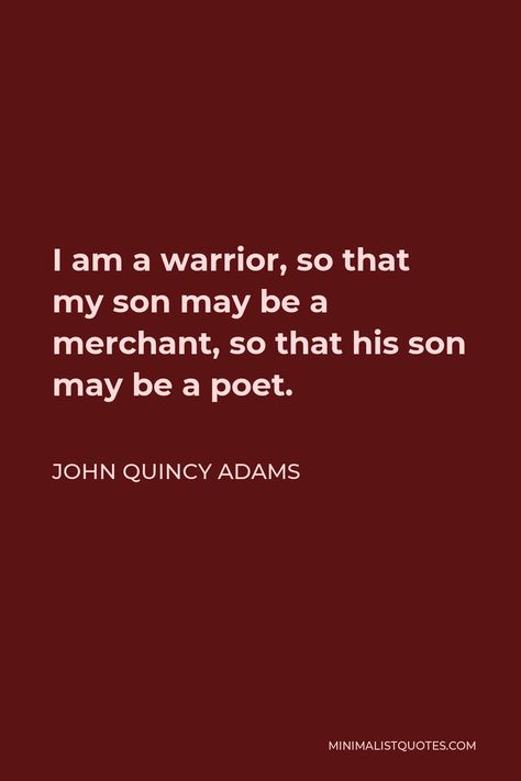 John Quincy Adams Quote: I am a warrior, so that my son may be a merchant, so that his son may be a poet. John Quincy Adams Quotes, Be A Warrior, I Am A Warrior, John Quincy Adams, Notable Quotes, Philosophical Quotes, Warrior Quotes, Philosophy Quotes, Writing Quotes