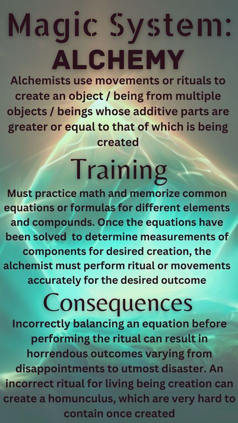 Alchemy uses movements and rituals to create an object or being from multiple objects or beings whose additive parts are greater or equal to that which is being created. To train, one must practice math and memorize common formulas for compounds. Using equations, the alchemist will know whether they have enough parts to create their desired creation. A consequence of such a system is that imbalancing an equation can result in horrendous outcomes, such as utmost disaster to homunculi Writing Inspiration Tips, Magic System, Writing Fantasy, Magic Spell Book, Wiccan Spell Book, Witchcraft Spell Books, Something Something, Writing Inspiration Prompts, Book Writing Inspiration