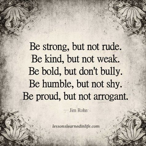 Be strong, but not rude. Be kind, but not weak. Be bold, but don't bully. Be humble, but not shy. Be proud, but not arrogant. ~Jim Rohn Lesson Learned Quotes, Person Quotes, Memorial Day Quotes, Bigger Person, Lessons Learned In Life, Life Quotes Love, Truth Quotes, Be Strong, Life Facts