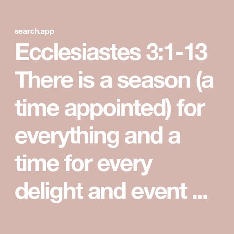 Ecclesiastes 3:1-13 There is a season (a time appointed) for everything and a time for every delight and event or purpose under heaven—
A time to be born and a time to die;
A time to plant and a time to uproot what is pl | Amplified Bible (AMP) | Download The Bible App Now Sandwich Generation, Ecclesiastes 3, Youversion Bible, Amplified Bible, Bible Plan, Life Transitions, The Son Of Man, Navigating Life, Reading Plan