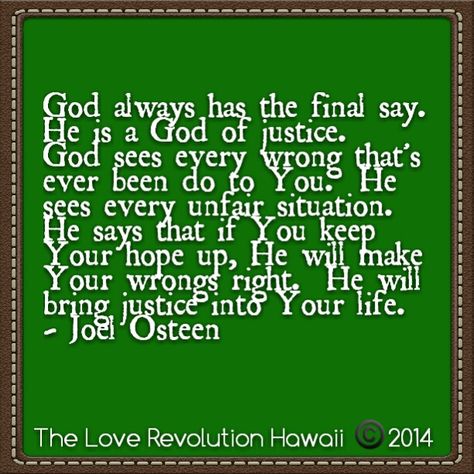 "God always has the final say.  He is a God of justice.  God sees every wrong that's ever been do to You.  He sees every unfair situation.   He says that if You keep Your hope up, He will make Your wrongs right.  He will bring justice into Your life."  - Joel Osteen Unfair Situation Quotes, God Of Justice, God's Favor, Situation Quotes, Love Revolution, Gods Favor, Joel Osteen, Spoken Words, Prayer Verses