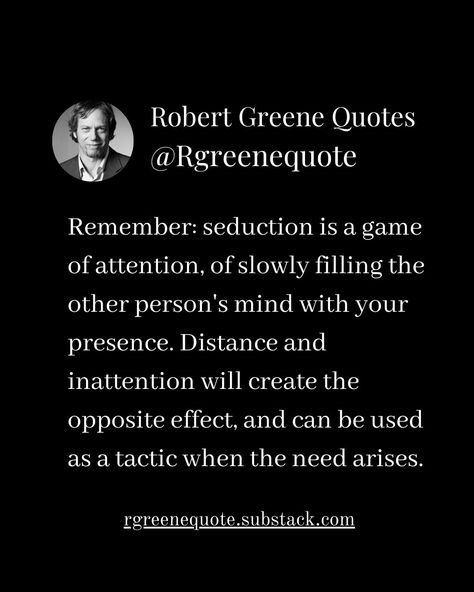 Remember: seduction is a game of attention, of slowly filling the other person's mind with your presence. Distance and inattention will create the opposite effect, and can be used as a tactic when the need arises. Not affiliated with Robert Greene, Read Detailed Explanation in the link Below. rgreenequote.substack.com pinterest.com/rgreenequote #Philosophy #discipline #Wisdom #séduction #Psychology #mindset #power #robertgreene #books #quotes #48lawsofpower #rgreenequote #seduction #perso... Robert Greene Seduction, Art Of Seduction Quotes, Influence People, Power Quotes, Stoicism Quotes, 48 Laws Of Power, Robert Greene, Art Of Seduction, Books Quotes