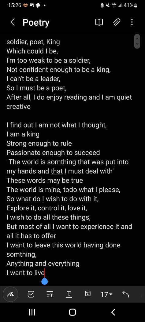 soldier, poet, King
Which could I be,
I'm too weak to be a soldier, 
Not confident enough to be a king,
I can't be a leader,
So I must be a poet,
After all, I do enjoy reading and I am quiet creative

I find out I am not what I thought, 
I am a king
Strong enough to rule
Passionate enough to succeed 
"The world is somthing that was put into my hands and that I must deal with"
These words may be true
The world is mine, todo what I please,
So what do I wish to do with it,
Explore it, control it, l The Poet The Soldier And The King, Soldier Poet King Quiz, Soldier Poem, Soldier Poet King, The Soldier, Human Spirit, A Poem, Quote Aesthetic, Cool Words