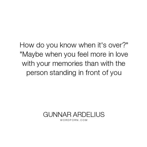 Gunnar Ardelius - "How do you know when it's over?" "Maybe when you feel more in love with your memories...". memories, i-love-you, falling-out-of-love, i-need-you, maybe, move-on, over, when, when-it-s-over, love When Its Over Quotes, You Broke Me Quotes, Falling Out Of Love Quotes, Falling For You Quotes, Fake Love Quotes, Feeling Loved Quotes, Growing Quotes, Over It Quotes, Love Breakup