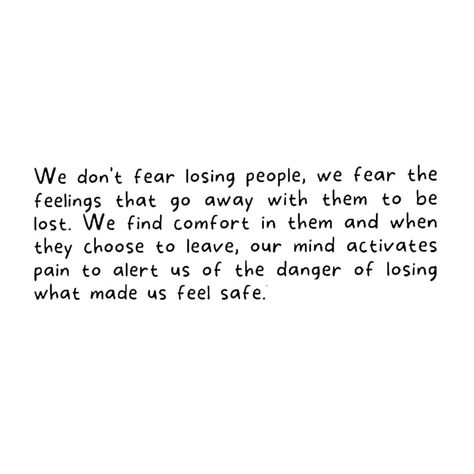 We don't fear losing people, we fear the feelings that go away with them to be lost. We find comfort in them and when they choose to leave, our mind activates pain to alert us of the danger of losing what made us feel safe. They don't make us feel safe. We find safety in them. Most people are kind and loving people; their personality clicks with the needs of our emotions. When they are kind and use words, they touch our hearts. Their actions and deeds feel very good to the heart as it is wh... Quotes About Losing People, Fear Of Losing People, Losing People, Lost Quotes, Loving People, Christian Quotes God, Quotes God, Feel Safe, Do Not Fear