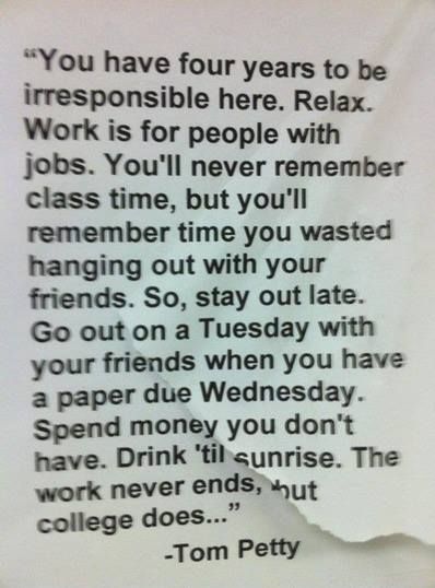 "You have four years to be irresponsible here. Relax. Work is for the people with jobs. You'll never remember class time, but you'll remember time you wasted hanging out with friends. So, stay out late. Go out on a Tuesday with your friends when you have a paper due Wednesday. Spend money you don't have. Drink 'til sunrise. The work never ends, but college does..." -Tom Petty This Is Your Life, Tom Petty, It Goes On, Words To Remember, Freshman Year, Wonderful Words, Quotable Quotes, College Life, New People