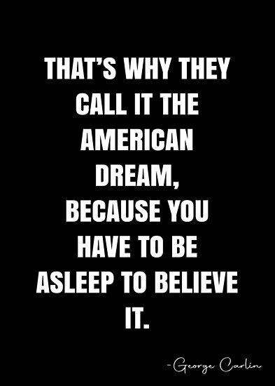 That’s why they call it the American Dream, because you have to be asleep to believe it. – George Carlin Quote QWOB Collection. Search for QWOB with the quote or author to find more quotes in my style… • Millions of unique designs by independent artists. Find your thing. American Dream Quotes, All Dreams Have Meaning Funny, Don't Tell People Your Dreams Show Them, Don’t Call It A Dream Call It A Plan, And Because Youre A Dream I Sleep A Lot, Die Quotes, George Carlin, Wise Words Quotes, American Dream