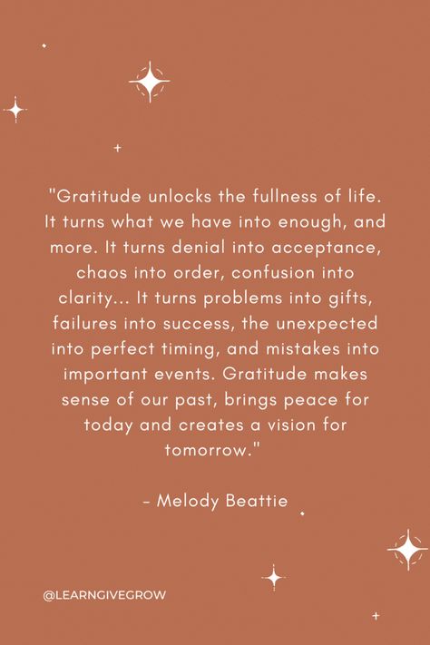 "Gratitude unlocks the fullness of life. It turns what we have into enough, and more. It turns denial into acceptance, chaos into order, confusion into clarity... It turns problems into gifts, failures into success, the unexpected into perfect timing, and mistakes into important events. Gratitude makes sense of our past, brings peace for today and creates a vision for tomorrow." - Melody Beattie Melody Beattie Quotes Gratitude, Gratitude Turns What We Have Into Enough, Melody Beattie, Gratitude Quotes, Perfect Timing, The Unexpected, Gratitude Journal, Make Sense, Positive Thoughts