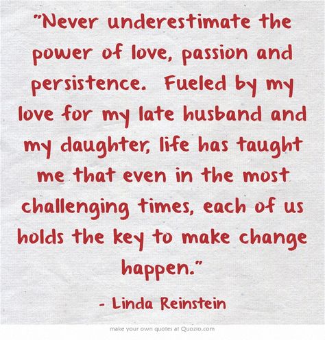 "Never underestimate the power of love, passion and persistence. Fueled by my love for my late husband and my daughter, life has taught me that even in the most challenging times, each of us holds the key to make change happen.” ~ Linda Reinstein Wish I Was Smarter, Strong Women Quotes Strength, Be Happy With Yourself, Quotes Strength, Health Heal, Unspoken Words, I Wish I Was, Love Truths, Beautiful Hair Color